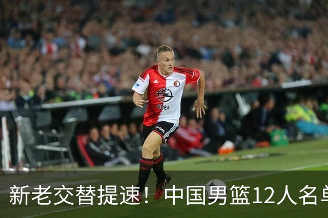 新老交替提速！中国男篮12人名单出炉，王俊杰杨瀚森领衔 徐昕首秀